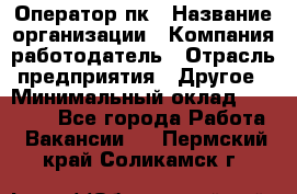 Оператор пк › Название организации ­ Компания-работодатель › Отрасль предприятия ­ Другое › Минимальный оклад ­ 42 000 - Все города Работа » Вакансии   . Пермский край,Соликамск г.